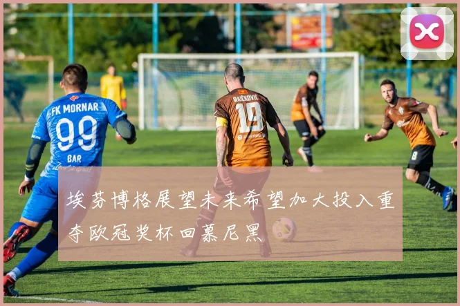 埃芬博格展望未来希望加大投入重夺欧冠奖杯回慕尼黑