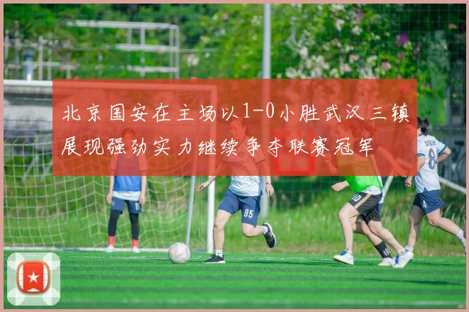 北京国安在主场以1-0小胜武汉三镇展现强劲实力继续争夺联赛冠军