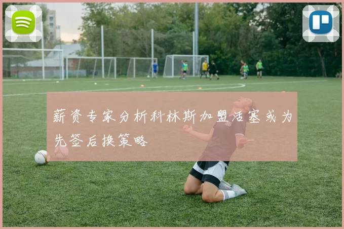 薪资专家分析科林斯加盟活塞或为先签后换策略