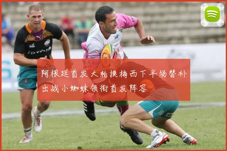 阿根廷首发大轮换梅西下半场替补出战小蜘蛛领衔首发阵容