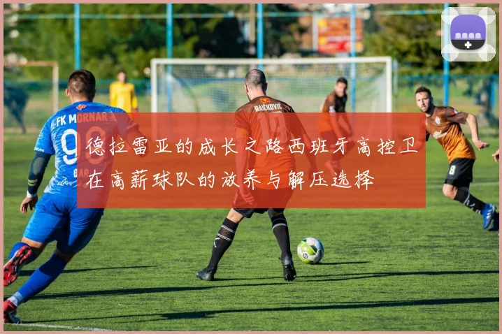 德拉雷亚的成长之路西班牙高控卫在高薪球队的放养与解压选择
