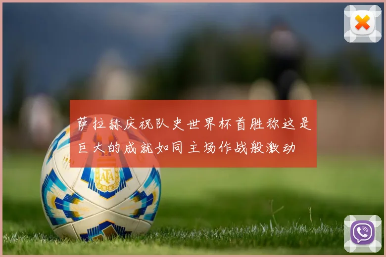 萨拉赫庆祝队史世界杯首胜称这是巨大的成就如同主场作战般激动