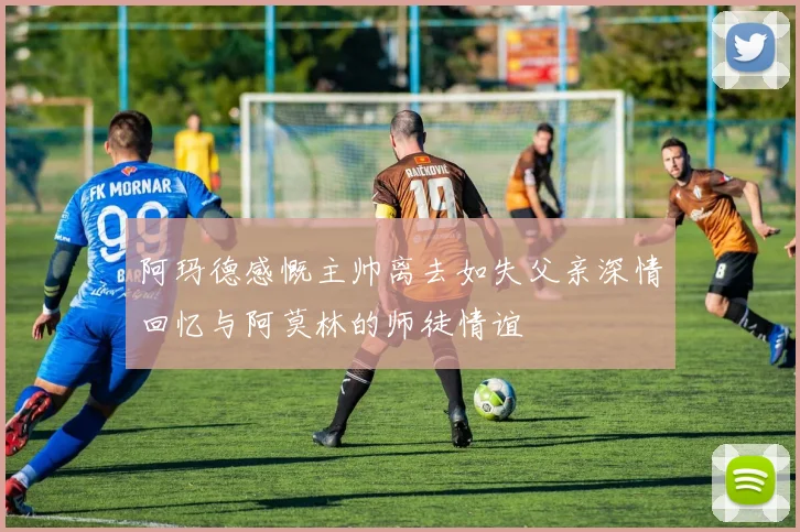 阿玛德感慨主帅离去如失父亲深情回忆与阿莫林的师徒情谊
