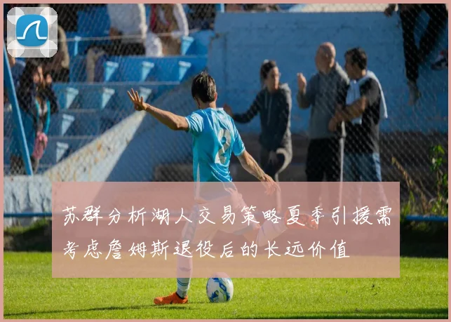 苏群分析湖人交易策略夏季引援需考虑詹姆斯退役后的长远价值