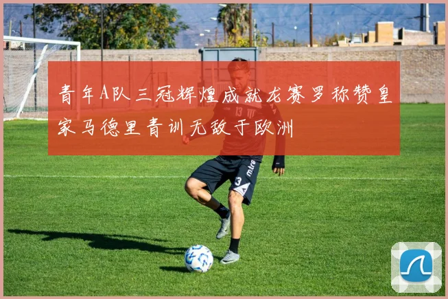 青年A队三冠辉煌成就龙赛罗称赞皇家马德里青训无敌于欧洲