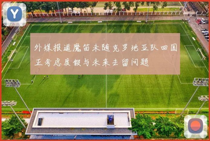 外媒报道魔笛未随克罗地亚队回国正考虑度假与未来去留问题