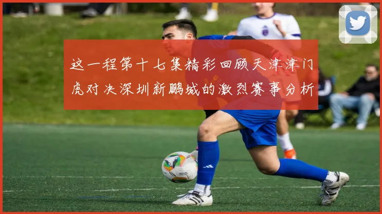 这一程第十七集精彩回顾天津津门虎对决深圳新鹏城的激烈赛事分析与亮点解读