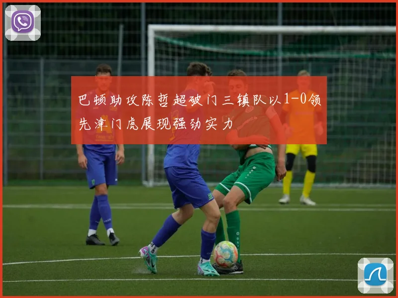 巴顿助攻陈哲超破门三镇队以1-0领先津门虎展现强劲实力